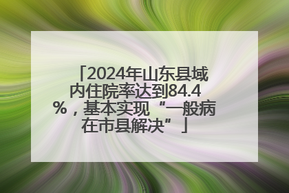 2024年山东县域内住院率达到84.4%，基本实现“一般病在市县解决”