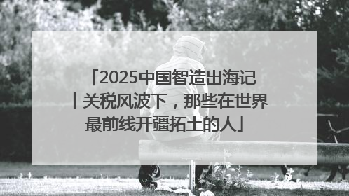 2025中国智造出海记丨关税风波下，那些在世界最前线开疆拓土的人