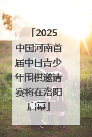 2025中国河南首届中日青少年围棋邀请赛将在洛阳启幕