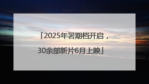 2025年暑期档开启，30余部新片6月上映