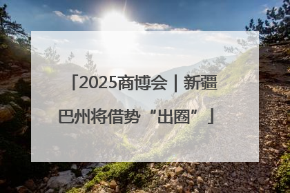 2025商博会｜新疆巴州将借势“出圈”
