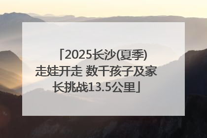2025长沙(夏季)走娃开走 数千孩子及家长挑战13.5公里