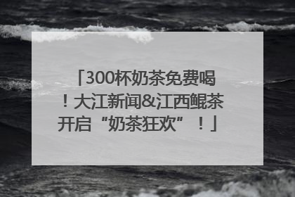 300杯奶茶免费喝！大江新闻&江西鲲茶开启“奶茶狂欢”！
