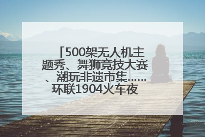 500架无人机主题秀、舞狮竞技大赛、潮玩非遗市集……环联1904火车夜市迎来两周年庆典