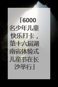 6000名少年儿童快乐打卡，第十六届湖南省体验式儿童节在长沙举行